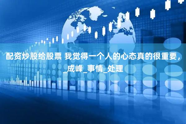 配资炒股给股票 我觉得一个人的心态真的很重要，_成峰_事情_处理