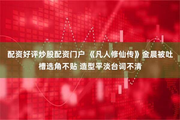 配资好评炒股配资门户 《凡人修仙传》金晨被吐槽选角不贴 造型平淡台词不清