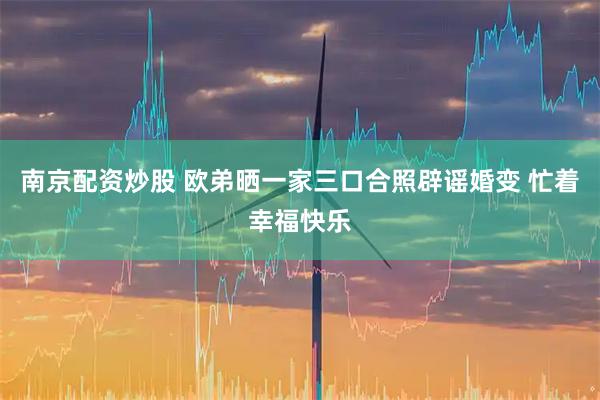 南京配资炒股 欧弟晒一家三口合照辟谣婚变 忙着幸福快乐