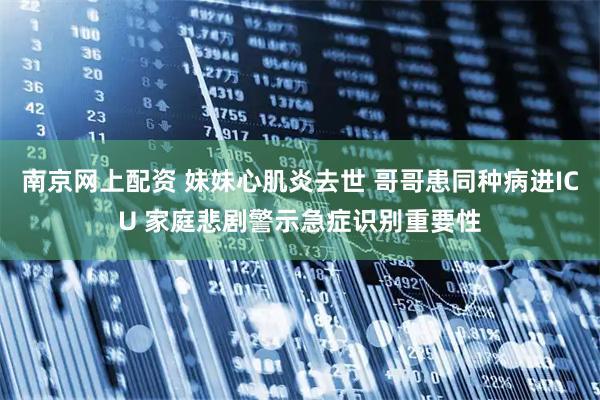 南京网上配资 妹妹心肌炎去世 哥哥患同种病进ICU 家庭悲剧警示急症识别重要性