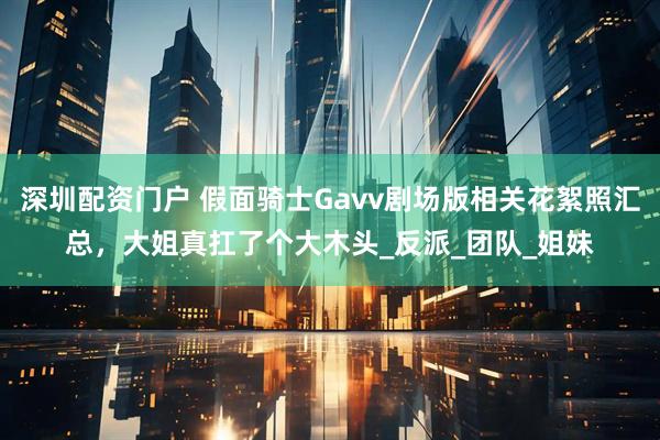 深圳配资门户 假面骑士Gavv剧场版相关花絮照汇总，大姐真扛了个大木头_反派_团队_姐妹