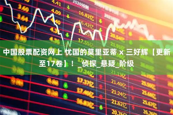 中国股票配资网上 忧国的莫里亚蒂 x 三好辉【更新至17卷】！_侦探_悬疑_阶级