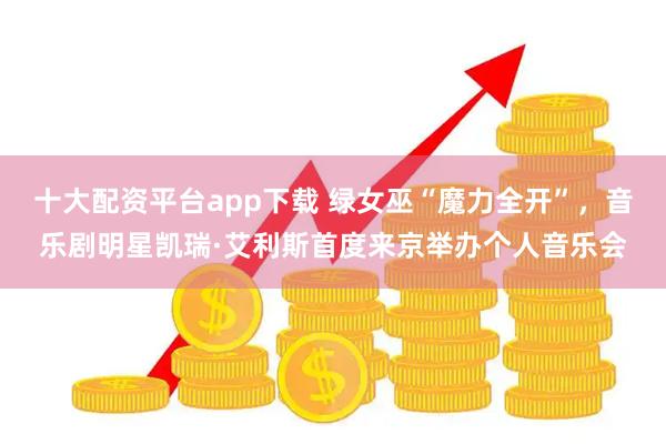 十大配资平台app下载 绿女巫“魔力全开”，音乐剧明星凯瑞·艾利斯首度来京举办个人音乐会