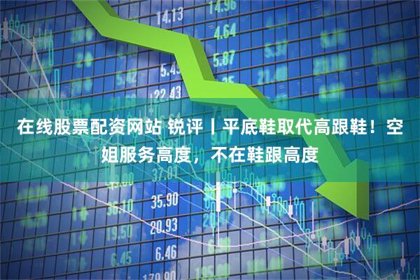 在线股票配资网站 锐评丨平底鞋取代高跟鞋！空姐服务高度，不在鞋跟高度
