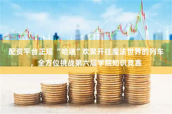 配资平台正规 “哈迷”欢聚开往魔法世界的列车，全方位挑战第六届学院知识竞赛