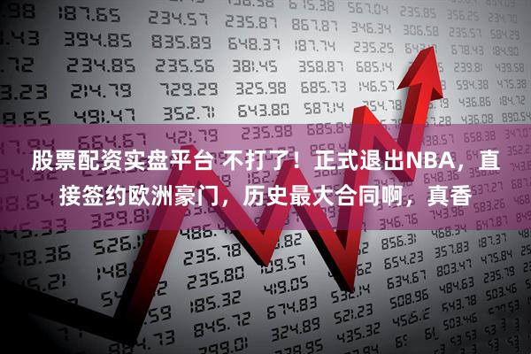 股票配资实盘平台 不打了！正式退出NBA，直接签约欧洲豪门，历史最大合同啊，真香