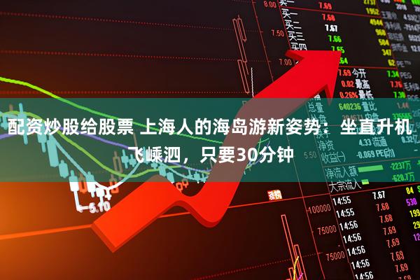 配资炒股给股票 上海人的海岛游新姿势：坐直升机飞嵊泗，只要30分钟