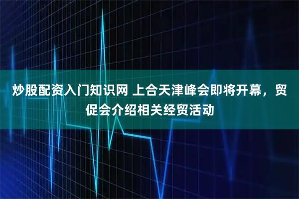 炒股配资入门知识网 上合天津峰会即将开幕,贸促会介绍相关经贸活动