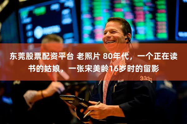 东莞股票配资平台 老照片 80年代，一个正在读书的姑娘，一张宋美龄16岁时的留影