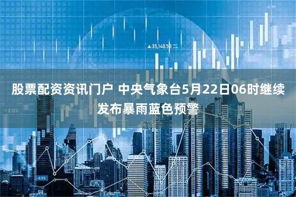 股票配资资讯门户 中央气象台5月22日06时继续发布暴雨蓝色预警