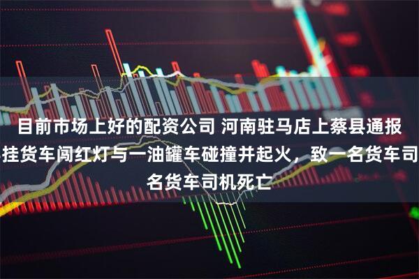 目前市场上好的配资公司 河南驻马店上蔡县通报：一半挂货车闯红灯与一油罐车碰撞并起火，致一名货车司机死亡