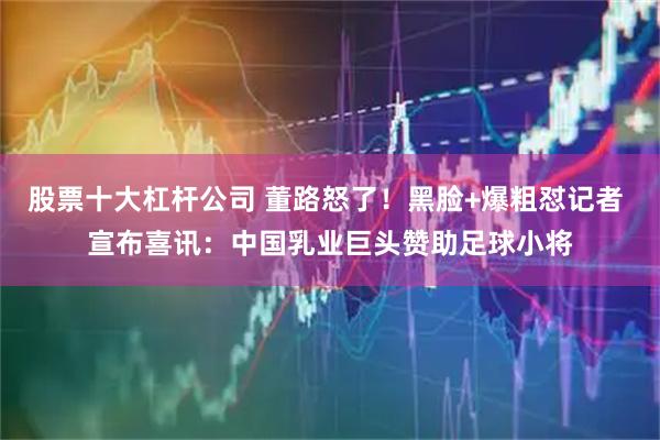 股票十大杠杆公司 董路怒了!黑脸+爆粗怼记者 宣布喜讯:中国乳业巨头赞助足球小将