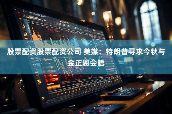 股票配资股票配资公司 美媒：特朗普寻求今秋与金正恩会晤